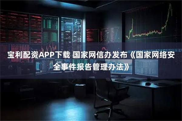 宝利配资APP下载 国家网信办发布《国家网络安全事件报告管理办法》