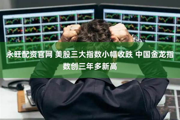 永旺配资官网 美股三大指数小幅收跌 中国金龙指数创三年多新高