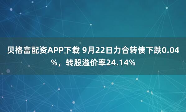 贝格富配资APP下载 9月22日力合转债下跌0.04%，转股溢价率24.14%