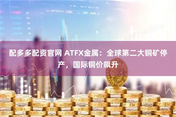 配多多配资官网 ATFX金属：全球第二大铜矿停产，国际铜价飙升
