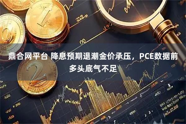 鼎合网平台 降息预期退潮金价承压，PCE数据前多头底气不足