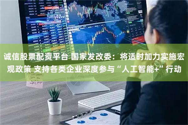 诚信股票配资平台 国家发改委：将适时加力实施宏观政策 支持各类企业深度参与“人工智能+”行动