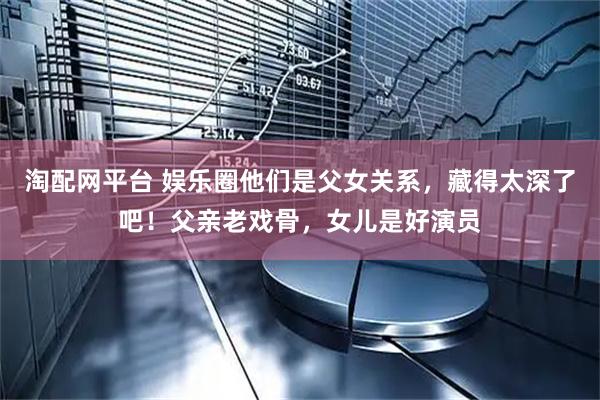 淘配网平台 娱乐圈他们是父女关系，藏得太深了吧！父亲老戏骨，女儿是好演员