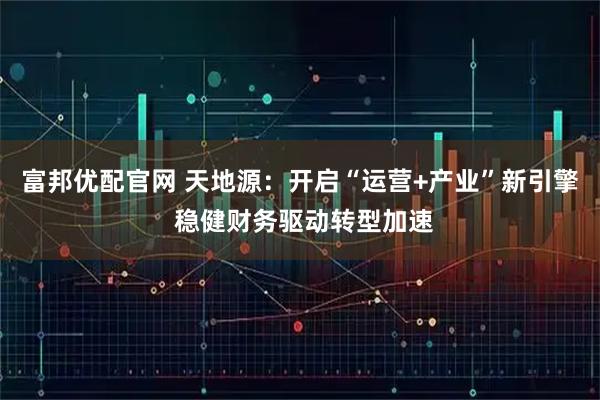 富邦优配官网 天地源：开启“运营+产业”新引擎 稳健财务驱动转型加速