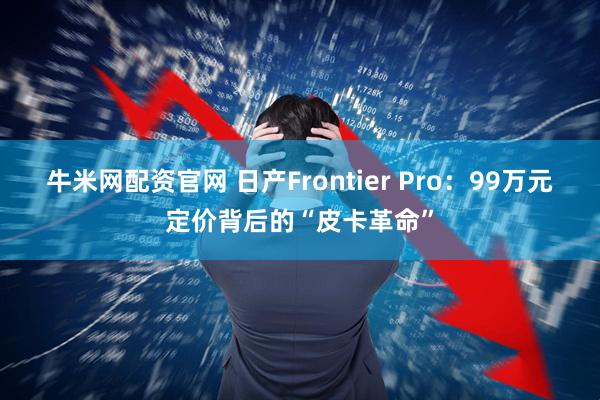 牛米网配资官网 日产Frontier Pro：99万元定价背后的“皮卡革命”