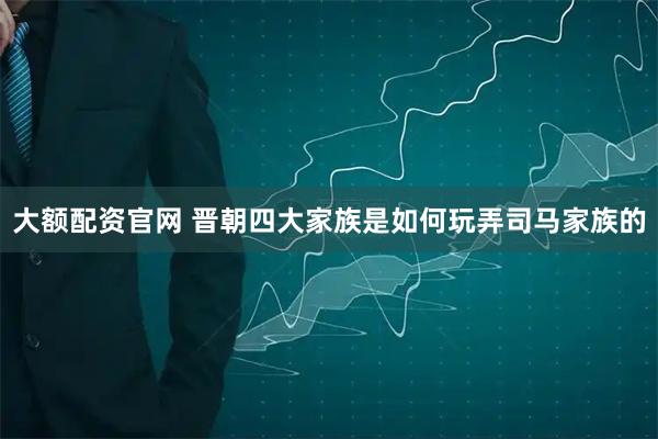 大额配资官网 晋朝四大家族是如何玩弄司马家族的