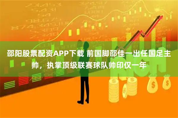 邵阳股票配资APP下载 前国脚邵佳一出任国足主帅，执掌顶级联赛球队帅印仅一年
