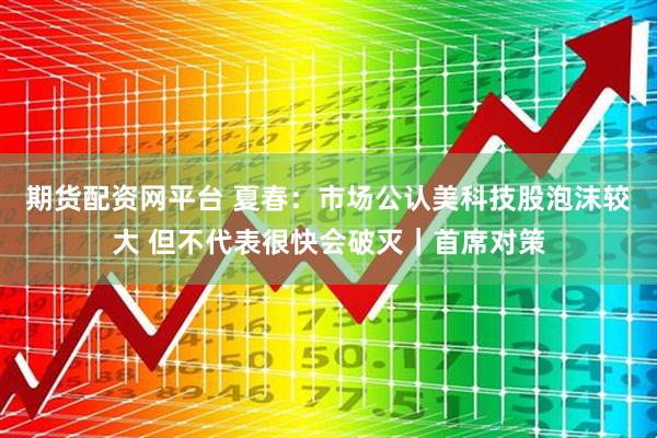 期货配资网平台 夏春：市场公认美科技股泡沫较大 但不代表很快会破灭｜首席对策