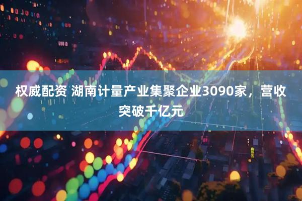 权威配资 湖南计量产业集聚企业3090家，营收突破千亿元