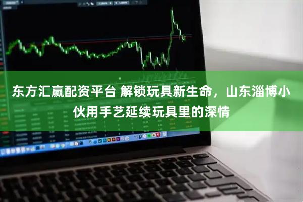东方汇赢配资平台 解锁玩具新生命，山东淄博小伙用手艺延续玩具里的深情