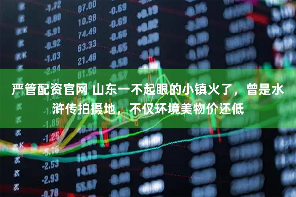 严管配资官网 山东一不起眼的小镇火了，曾是水浒传拍摄地，不仅环境美物价还低