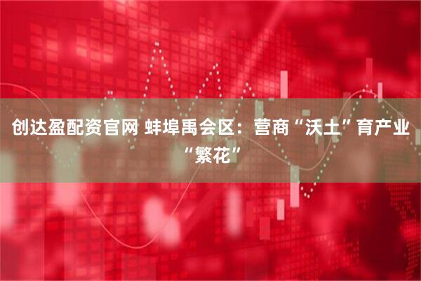 创达盈配资官网 蚌埠禹会区：营商“沃土”育产业“繁花”