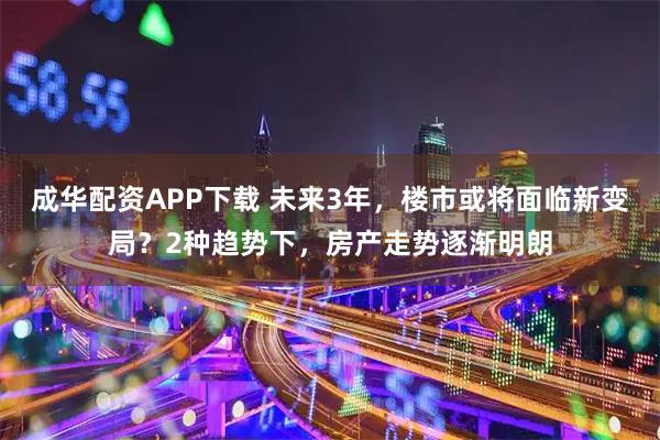 成华配资APP下载 未来3年，楼市或将面临新变局？2种趋势下，房产走势逐渐明朗