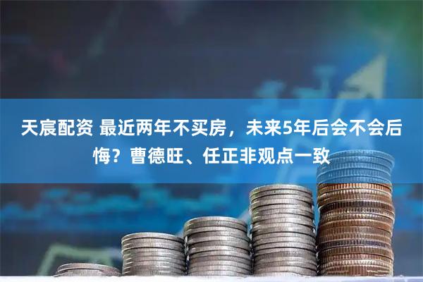 天宸配资 最近两年不买房，未来5年后会不会后悔？曹德旺、任正非观点一致