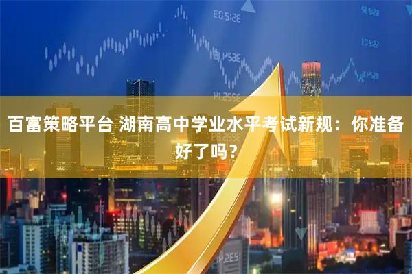 百富策略平台 湖南高中学业水平考试新规：你准备好了吗？
