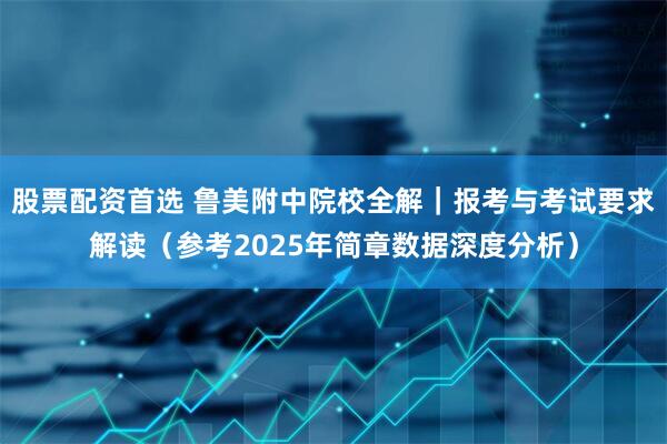 股票配资首选 鲁美附中院校全解｜报考与考试要求解读（参考2025年简章数据深度分析）