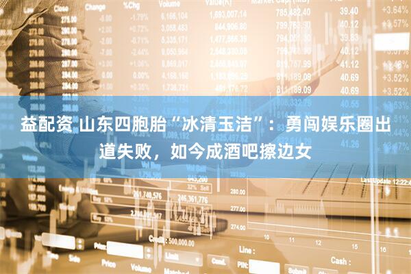 益配资 山东四胞胎“冰清玉洁”：勇闯娱乐圈出道失败，如今成酒吧擦边女