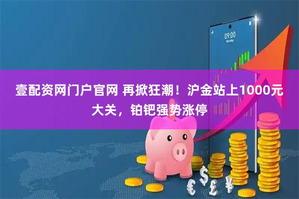 壹配资网门户官网 再掀狂潮！沪金站上1000元大关，铂钯强势涨停