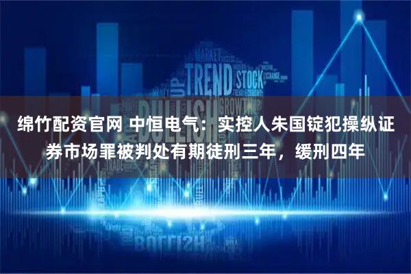 绵竹配资官网 中恒电气：实控人朱国锭犯操纵证券市场罪被判处有期徒刑三年，缓刑四年