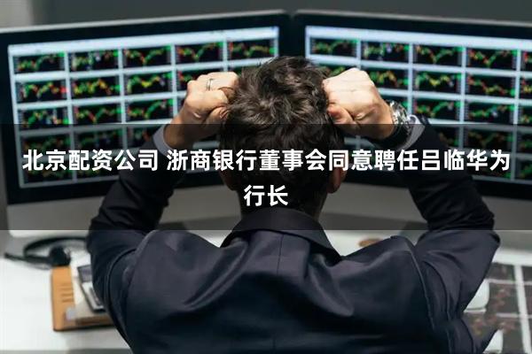 北京配资公司 浙商银行董事会同意聘任吕临华为行长