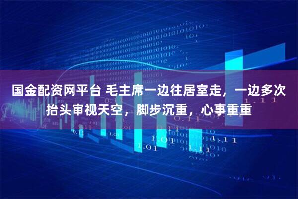 国金配资网平台 毛主席一边往居室走，一边多次抬头审视天空，脚步沉重，心事重重