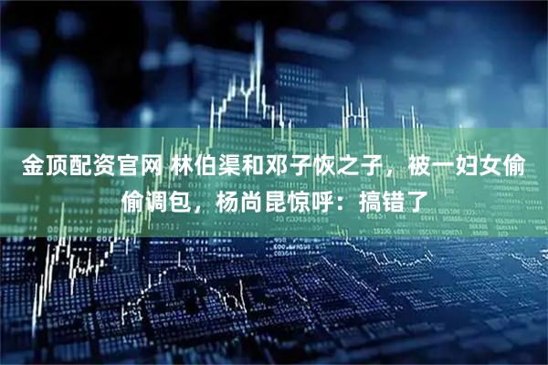金顶配资官网 林伯渠和邓子恢之子，被一妇女偷偷调包，杨尚昆惊呼：搞错了