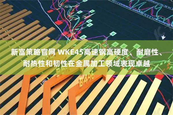 新富策略官网 WKE45高速钢高硬度、耐磨性、耐热性和韧性在金属加工领域表现卓越