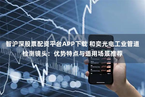 智沪深股票配资平台APP下载 和奕光电工业管道检测镜头：优势特点与适用场景推荐