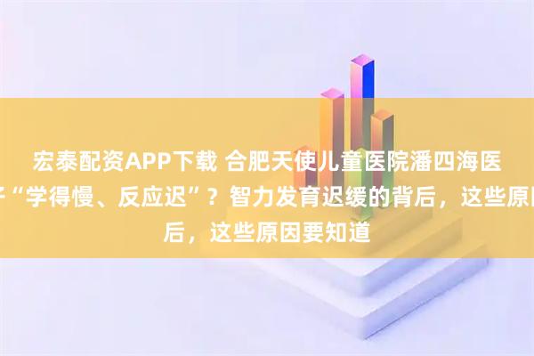 宏泰配资APP下载 合肥天使儿童医院潘四海医生：孩子“学得慢、反应迟”？智力发育迟缓的背后，这些原因要知道
