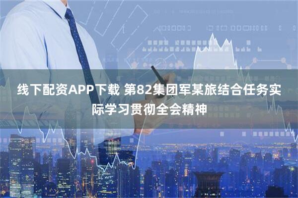 线下配资APP下载 第82集团军某旅结合任务实际学习贯彻全会精神