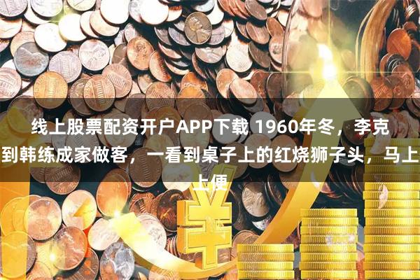 线上股票配资开户APP下载 1960年冬,李克农到韩练成家做客,一看到桌子上的红烧狮子头,马上便