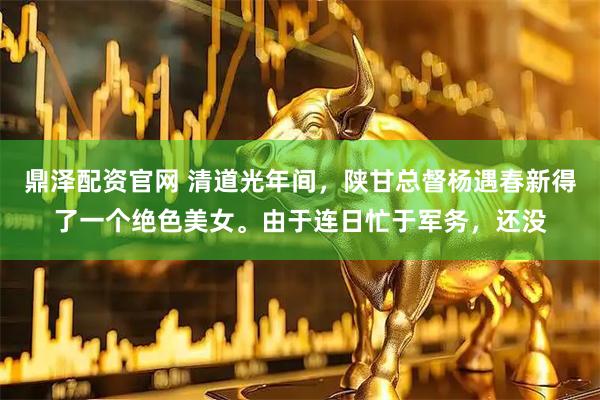 鼎泽配资官网 清道光年间，陕甘总督杨遇春新得了一个绝色美女。由于连日忙于军务，还没